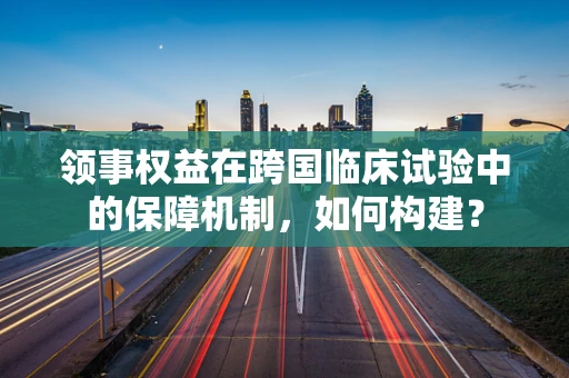 领事权益在跨国临床试验中的保障机制，如何构建？