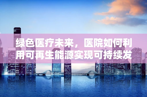绿色医疗未来，医院如何利用可再生能源实现可持续发展？