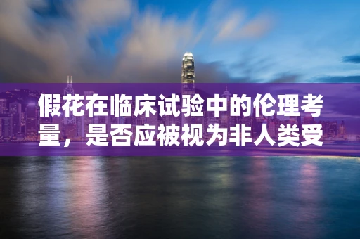 假花在临床试验中的伦理考量，是否应被视为非人类受试者？