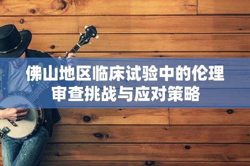 佛山地区临床试验中的伦理审查挑战与应对策略