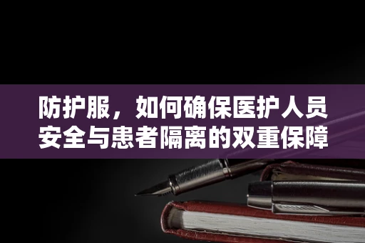 防护服，如何确保医护人员安全与患者隔离的双重保障？
