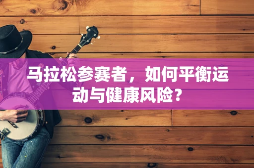 马拉松参赛者，如何平衡运动与健康风险？