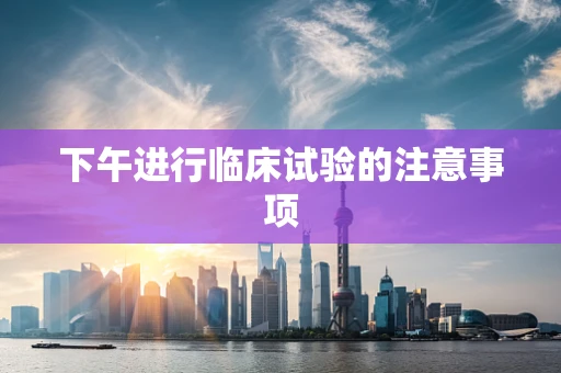 下午进行临床试验的注意事项