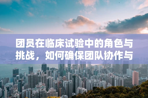 团员在临床试验中的角色与挑战，如何确保团队协作与患者信任？