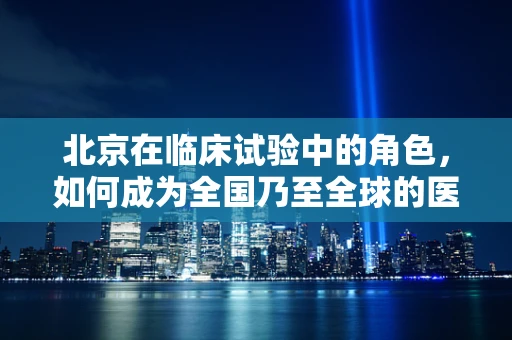 北京在临床试验中的角色，如何成为全国乃至全球的医学创新高地？
