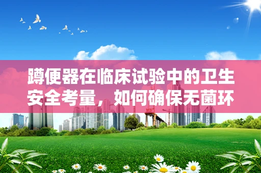 蹲便器在临床试验中的卫生安全考量，如何确保无菌环境？