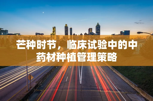 芒种时节，临床试验中的中药材种植管理策略