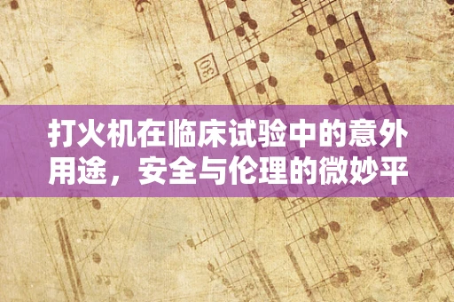 打火机在临床试验中的意外用途，安全与伦理的微妙平衡