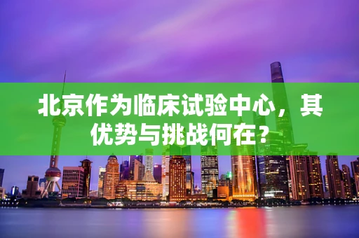 北京作为临床试验中心，其优势与挑战何在？
