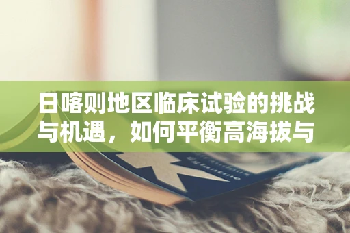 日喀则地区临床试验的挑战与机遇，如何平衡高海拔与医疗创新？