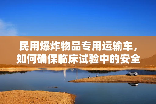 民用爆炸物品专用运输车，如何确保临床试验中的安全运输？