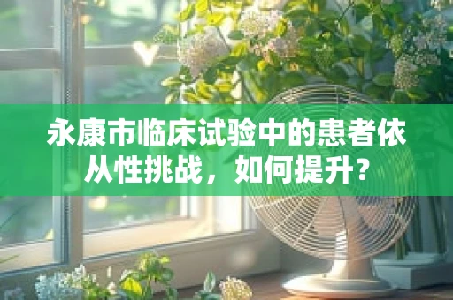 永康市临床试验中的患者依从性挑战，如何提升？