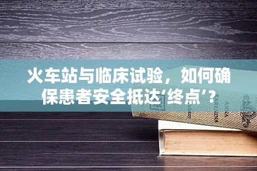 火车站与临床试验，如何确保患者安全抵达‘终点’？