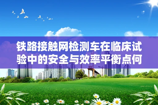 铁路接触网检测车在临床试验中的安全与效率平衡点何在？