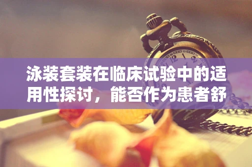 泳装套装在临床试验中的适用性探讨，能否作为患者舒适度提升的解决方案？