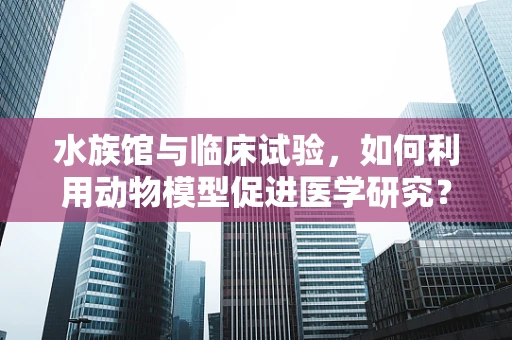 水族馆与临床试验，如何利用动物模型促进医学研究？