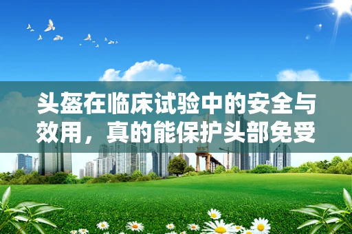 头盔在临床试验中的安全与效用，真的能保护头部免受伤害吗？