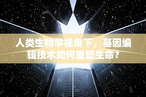 人类生物学视角下，基因编辑技术如何重塑生命？