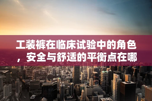 工装裤在临床试验中的角色，安全与舒适的平衡点在哪里？