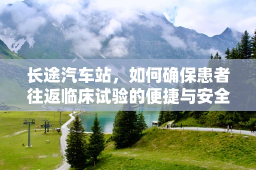 长途汽车站，如何确保患者往返临床试验的便捷与安全？
