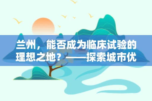 兰州，能否成为临床试验的理想之地？——探索城市优势与挑战