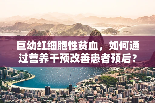 巨幼红细胞性贫血，如何通过营养干预改善患者预后？