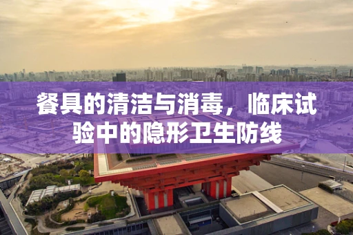 餐具的清洁与消毒，临床试验中的隐形卫生防线