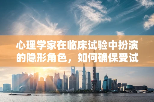 心理学家在临床试验中扮演的隐形角色，如何确保受试者的‘心’安理得？