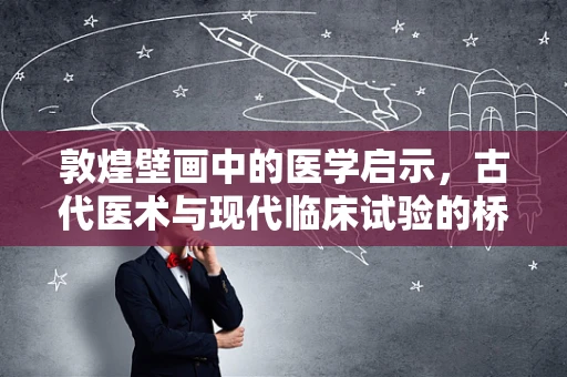 敦煌壁画中的医学启示，古代医术与现代临床试验的桥梁？