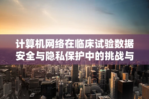 计算机网络在临床试验数据安全与隐私保护中的挑战与对策