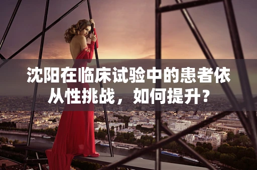 沈阳在临床试验中的患者依从性挑战，如何提升？