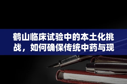 鹤山临床试验中的本土化挑战，如何确保传统中药与现代医学的完美融合？