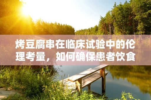 烤豆腐串在临床试验中的伦理考量，如何确保患者饮食安全与知情同意？