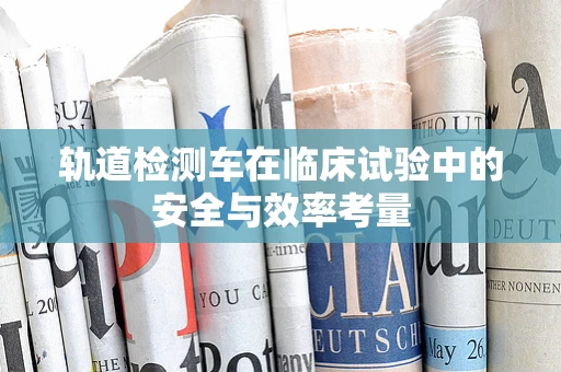 轨道检测车在临床试验中的安全与效率考量