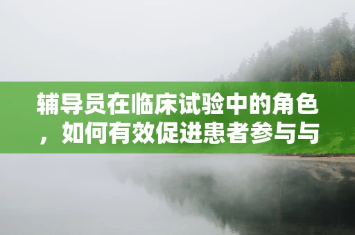 辅导员在临床试验中的角色，如何有效促进患者参与与依从性？