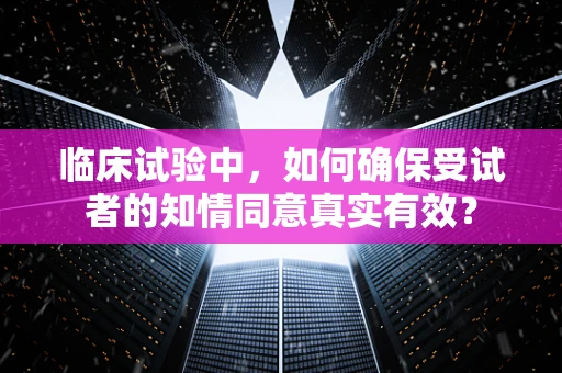 临床试验中，如何确保受试者的知情同意真实有效？