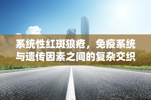 系统性红斑狼疮，免疫系统与遗传因素之间的复杂交织