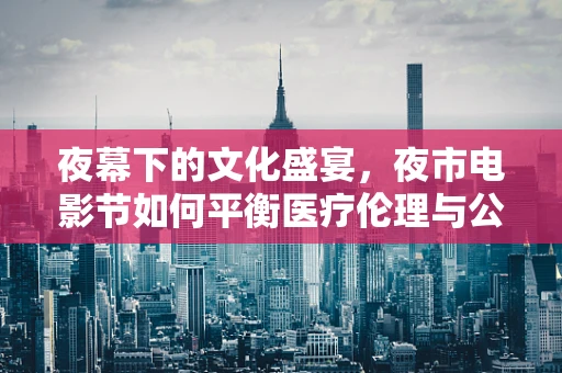 夜幕下的文化盛宴，夜市电影节如何平衡医疗伦理与公众参与？