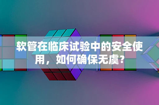 软管在临床试验中的安全使用，如何确保无虞？