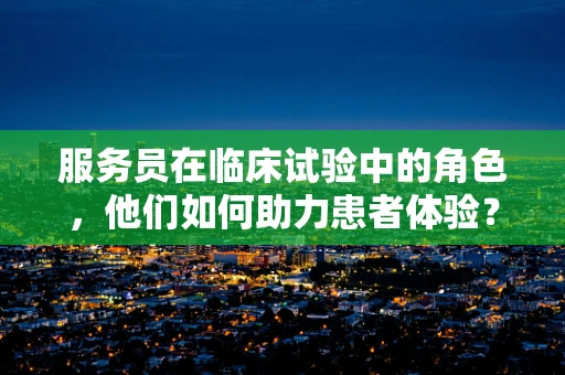 服务员在临床试验中的角色，他们如何助力患者体验？