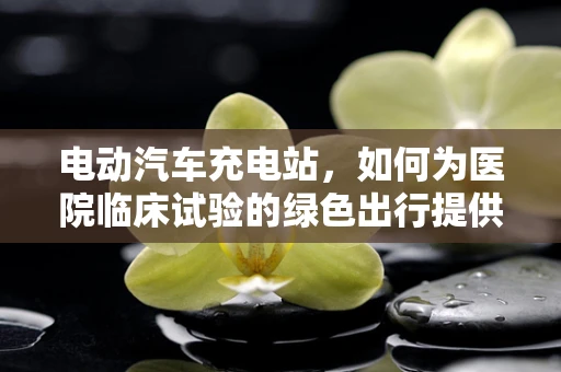 电动汽车充电站，如何为医院临床试验的绿色出行提供便捷充电方案？