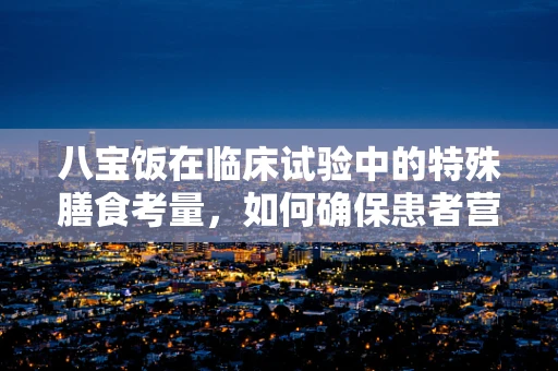 八宝饭在临床试验中的特殊膳食考量，如何确保患者营养与安全？