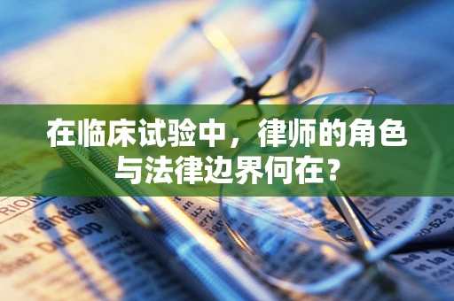 在临床试验中，律师的角色与法律边界何在？
