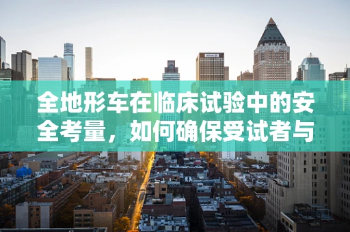 全地形车在临床试验中的安全考量，如何确保受试者与设备的双重安全？