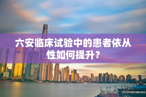 六安临床试验中的患者依从性如何提升？