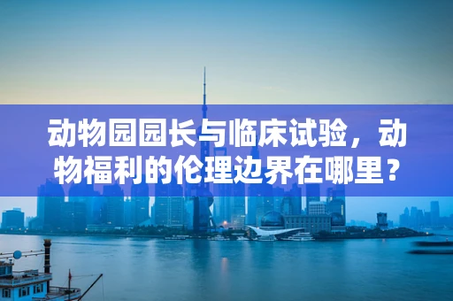 动物园园长与临床试验，动物福利的伦理边界在哪里？