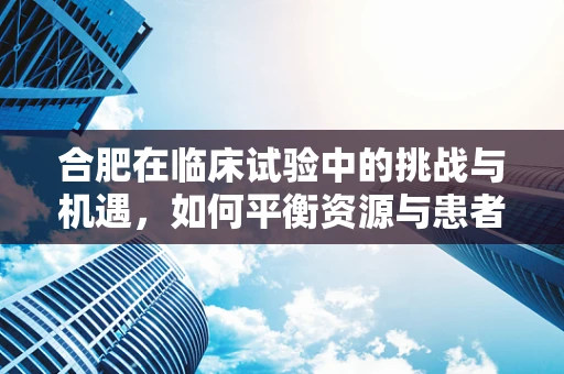 合肥在临床试验中的挑战与机遇，如何平衡资源与患者参与度？
