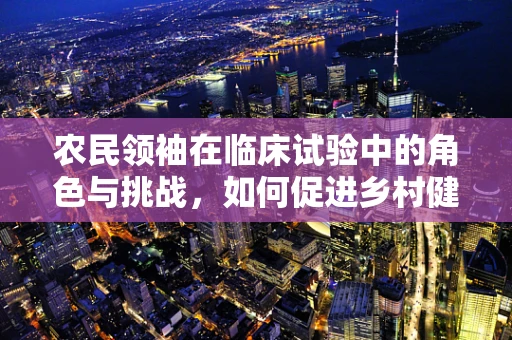 农民领袖在临床试验中的角色与挑战，如何促进乡村健康研究的参与度？