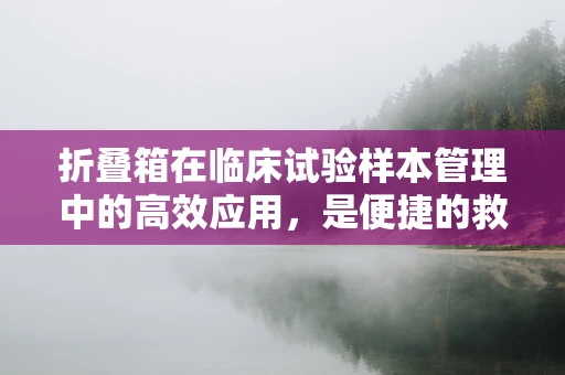 折叠箱在临床试验样本管理中的高效应用，是便捷的救星还是隐患的温床？