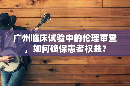 广州临床试验中的伦理审查，如何确保患者权益？